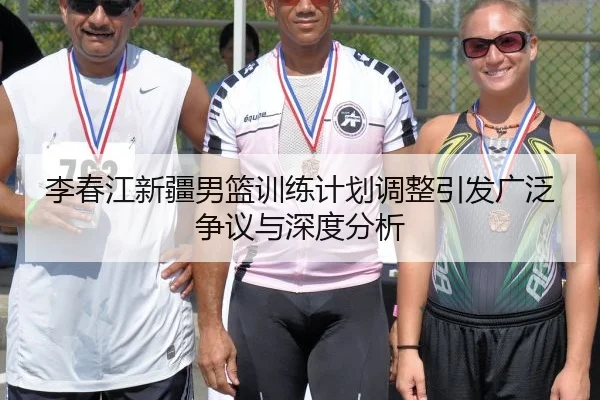 李春江新疆男篮训练计划调整引发广泛争议与深度分析