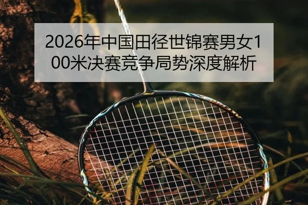2026年中国田径世锦赛男女100米决赛竞争局势深度解析